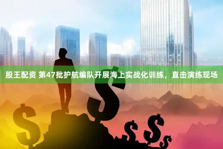 股王配资 第47批护航编队开展海上实战化训练，直击演练现场