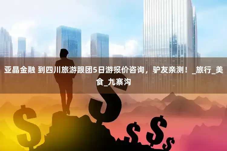 亚晶金融 到四川旅游跟团5日游报价咨询，驴友亲测！_旅行_美食_九寨沟