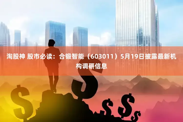 淘股神 股市必读：合锻智能（603011）5月19日披露最新机构调研信息