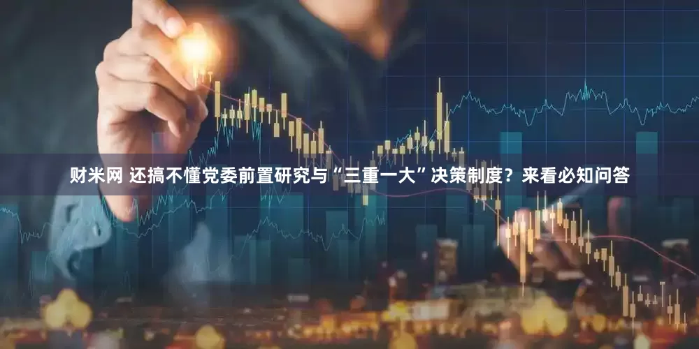 财米网 还搞不懂党委前置研究与“三重一大”决策制度？来看必知问答