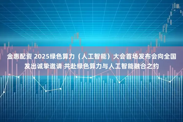 金惠配资 2025绿色算力（人工智能）大会首场发布会向全国发出诚挚邀请 共赴绿色算力与人工智能融合之约