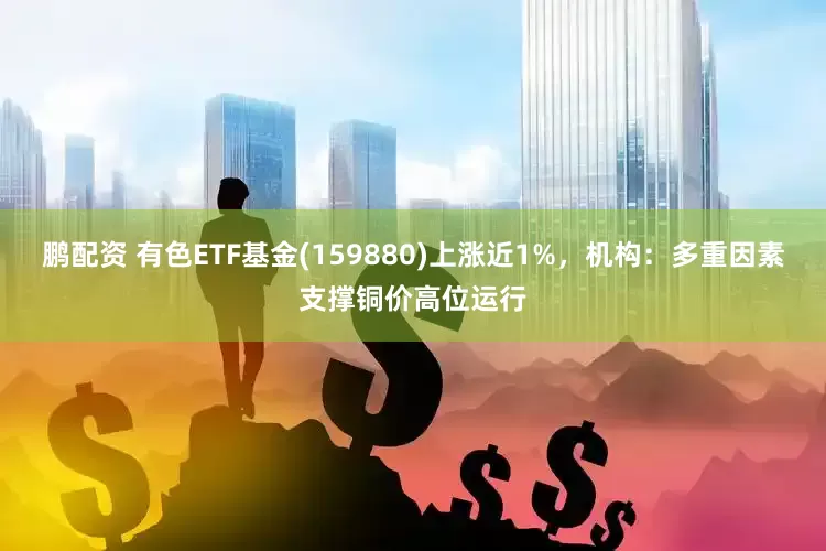 鹏配资 有色ETF基金(159880)上涨近1%，机构：多重因素支撑铜价高位运行