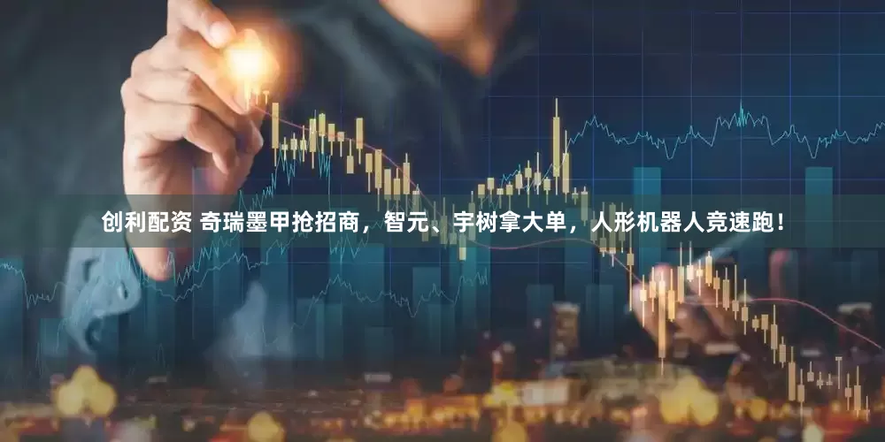 创利配资 奇瑞墨甲抢招商，智元、宇树拿大单，人形机器人竞速跑！