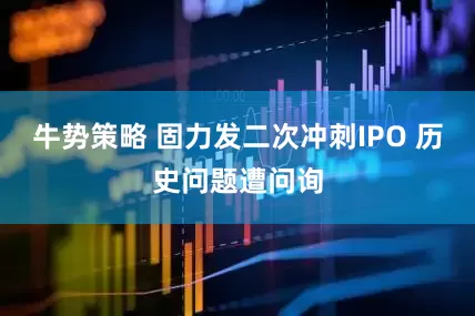 牛势策略 固力发二次冲刺IPO 历史问题遭问询