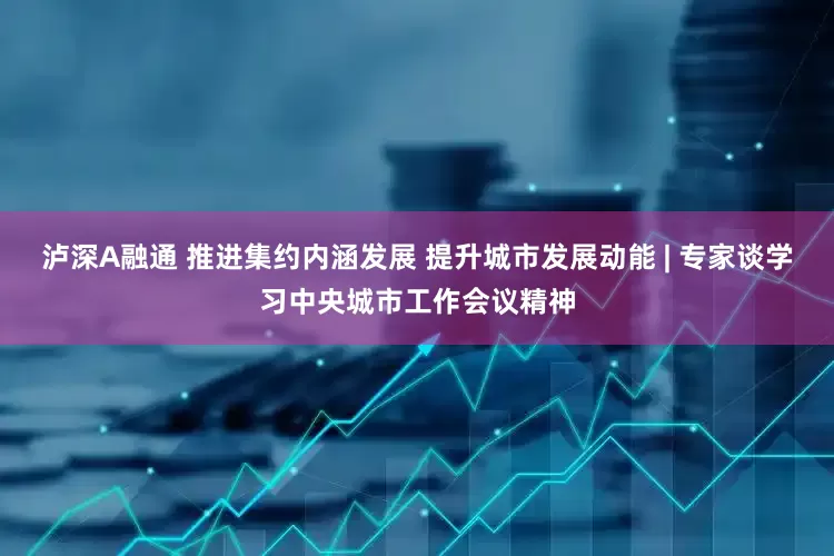 泸深A融通 推进集约内涵发展 提升城市发展动能 | 专家谈学习中央城市工作会议精神