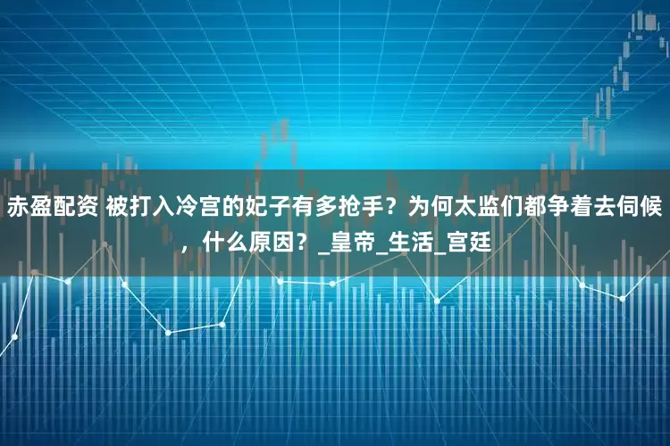 赤盈配资 被打入冷宫的妃子有多抢手？为何太监们都争着去伺候，什么原因？_皇帝_生活_宫廷