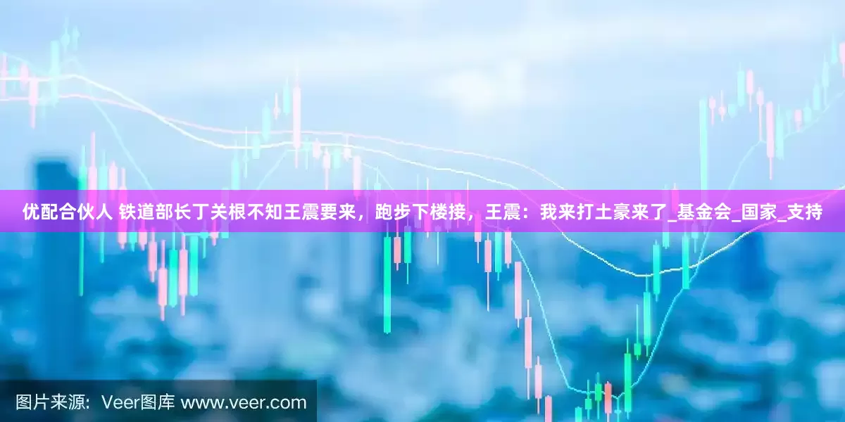 优配合伙人 铁道部长丁关根不知王震要来，跑步下楼接，王震：我来打土豪来了_基金会_国家_支持
