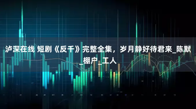 泸深在线 短剧《反千》完整全集，岁月静好待君来_陈默_棚户_工人