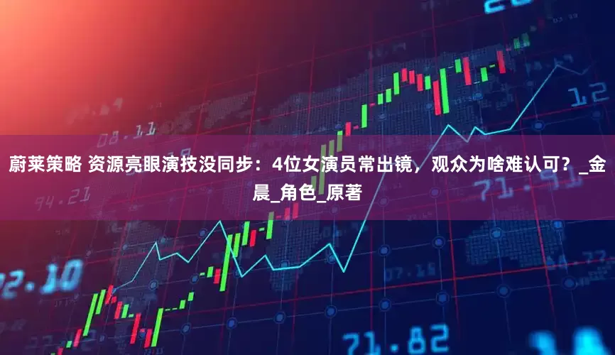 蔚莱策略 资源亮眼演技没同步：4位女演员常出镜，观众为啥难认可？_金晨_角色_原著