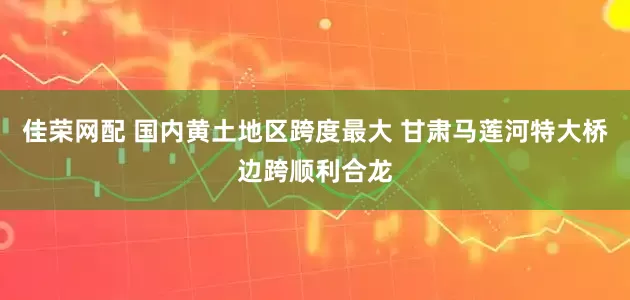 佳荣网配 国内黄土地区跨度最大 甘肃马莲河特大桥边跨顺利合龙