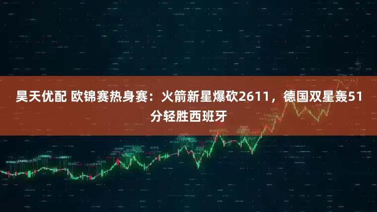 昊天优配 欧锦赛热身赛：火箭新星爆砍2611，德国双星轰51分轻胜西班牙