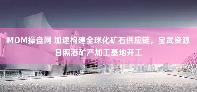 MOM操盘网 加速构建全球化矿石供应链，宝武资源日照港矿产加工基地开工