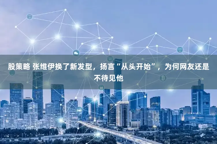股策略 张维伊换了新发型，扬言“从头开始”，为何网友还是不待见他