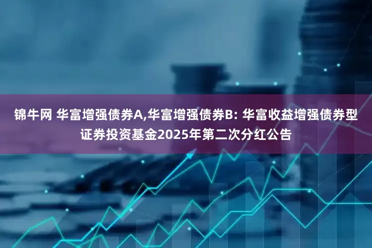锦牛网 华富增强债券A,华富增强债券B: 华富收益增强债券型证券投资基金2025年第二次分红公告