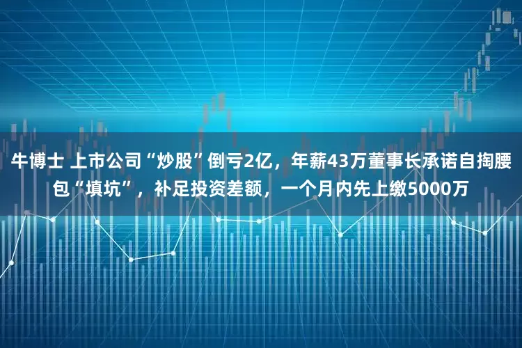 牛博士 上市公司“炒股”倒亏2亿，年薪43万董事长承诺自掏腰包“填坑”，补足投资差额，一个月内先上缴5000万