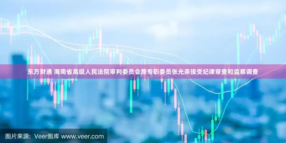 东方财通 海南省高级人民法院审判委员会原专职委员张光亲接受纪律审查和监察调查