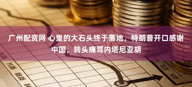 广州配资网 心里的大石头终于落地，特朗普开口感谢中国，转头痛骂内塔尼亚胡