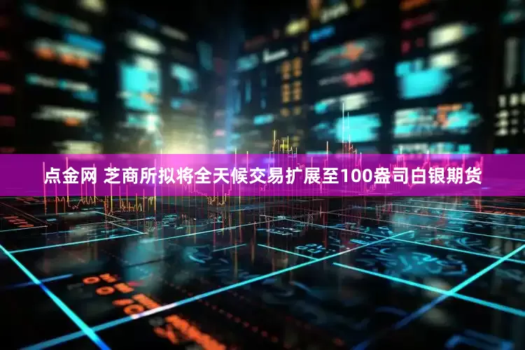 点金网 芝商所拟将全天候交易扩展至100盎司白银期货