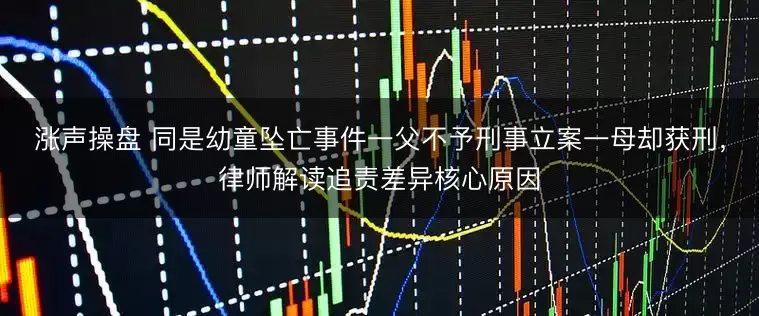 涨声操盘 同是幼童坠亡事件一父不予刑事立案一母却获刑，律师解读追责差异核心原因