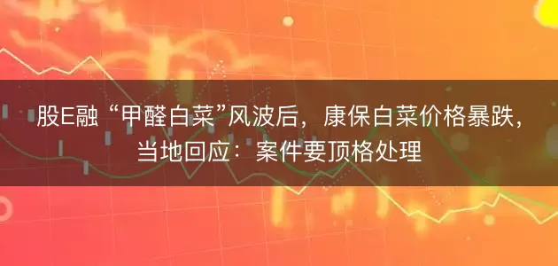 股E融 “甲醛白菜”风波后，康保白菜价格暴跌，当地回应：案件要顶格处理